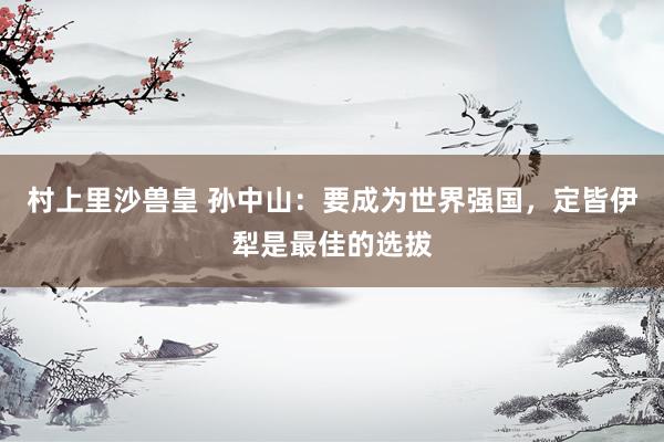 村上里沙兽皇 孙中山：要成为世界强国，定皆伊犁是最佳的选拔