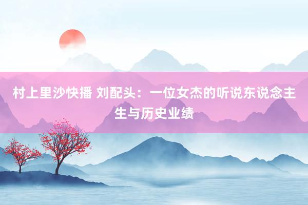 村上里沙快播 刘配头：一位女杰的听说东说念主生与历史业绩