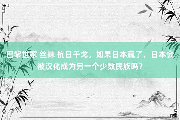 巴黎世家 丝袜 抗日干戈，如果日本赢了，日本会被汉化成为另一个少数民族吗？