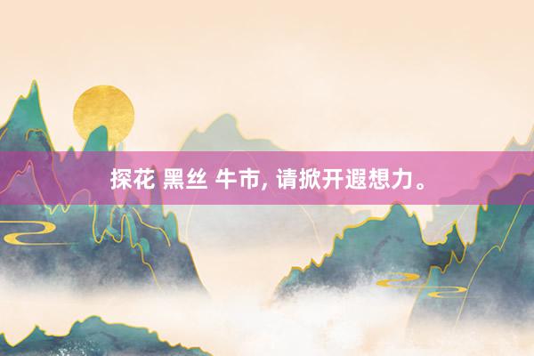 探花 黑丝 牛市, 请掀开遐想力。
