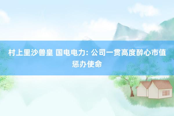 村上里沙兽皇 国电电力: 公司一贯高度醉心市值惩办使命