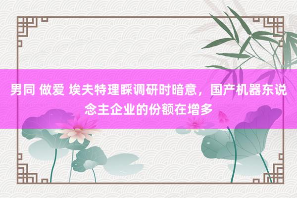 男同 做爱 埃夫特理睬调研时暗意，国产机器东说念主企业的份额在增多
